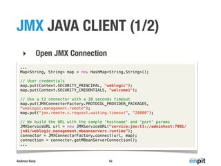 JMX JAVA CLIENT (1/2)
‣

Open JMX Connection

...
Map<String, String> map = new HashMap<String,String>();
// User credentials
map.put(Context.SECURITY_PRINCIPAL, "weblogic");
map.put(Context.SECURITY_CREDENTIALS, "welcome1");
// Use a t3 connector with a 20 seconds timeout
map.put(JMXConnectorFactory.PROTOCOL_PROVIDER_PACKAGES,
"weblogic.management.remote");
map.put("jmx.remote.x.request.waiting.timeout", "20000");
// We build the URL with the sample 'hostname' and 'port' params
JMXServiceURL url = new JMXServiceURL("service:jmx:t3://adminhost:7001/
jndi/weblogic.management.mbeanservers.runtime");
connector = JMXConnectorFactory.connect(url, map);
connection = connector.getMBeanServerConnection();
...

Andreas Koop

16

 