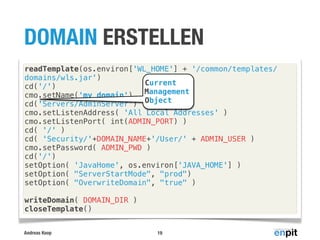 DOMAIN ERSTELLEN
readTemplate(os.environ['WL_HOME'] + '/common/templates/
domains/wls.jar')
Current
cd('/')
Management
cmo.setName('my_domain')
cd('Servers/AdminServer') Object
cmo.setListenAddress( 'All Local Addresses' )
cmo.setListenPort( int(ADMIN_PORT) )
cd( '/' )
cd( 'Security/'+DOMAIN_NAME+'/User/' + ADMIN_USER )
cmo.setPassword( ADMIN_PWD )
cd('/')
setOption( 'JavaHome', os.environ['JAVA_HOME'] )
setOption( "ServerStartMode", "prod")
setOption( "OverwriteDomain", "true" )
writeDomain( DOMAIN_DIR )
closeTemplate()
Andreas Koop

19

 
