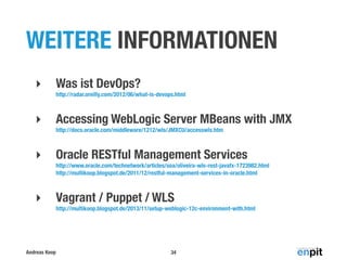 WEITERE INFORMATIONEN
‣

Was ist DevOps?
http://radar.oreilly.com/2012/06/what-is-devops.html

‣

Accessing WebLogic Server MBeans with JMX
http://docs.oracle.com/middleware/1212/wls/JMXCU/accesswls.htm

‣

Oracle RESTful Management Services
http://www.oracle.com/technetwork/articles/soa/oliveira-wls-rest-javafx-1723982.html
http://multikoop.blogspot.de/2011/12/restful-management-services-in-oracle.html

‣

Vagrant / Puppet / WLS
http://multikoop.blogspot.de/2013/11/setup-weblogic-12c-environment-with.html

Andreas Koop

34

 
