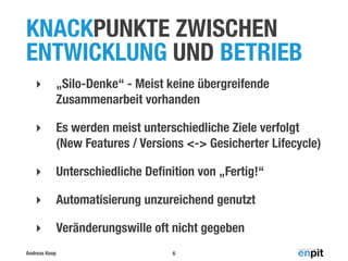 KNACKPUNKTE ZWISCHEN
ENTWICKLUNG UND BETRIEB
‣

„Silo-Denke“ - Meist keine übergreifende
Zusammenarbeit vorhanden

‣

Es werden meist unterschiedliche Ziele verfolgt
(New Features / Versions <-> Gesicherter Lifecycle)

‣

Unterschiedliche Deﬁnition von „Fertig!“

‣

Automatisierung unzureichend genutzt

‣

Veränderungswille oft nicht gegeben

Andreas Koop

6

 