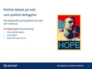 Politisk debatt på nett
som politisk deltagelse
Det deliberative perspektivet har vakt
stor interesse.
Forhåpningsfull teoretisering
•
•
•

Likeverdig deltagelse
Gjensidighet
Rasjonelle argumenter

Teknologi for et bedre samfunn

12

 