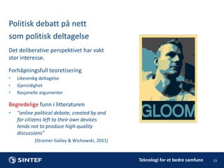 Politisk debatt på nett
som politisk deltagelse
Det deliberative perspektivet har vakt
stor interesse.
Forhåpningsfull teoretisering
•
•
•

Likeverdig deltagelse
Gjensidighet
Rasjonelle argumenter

Begredelige funn i litteraturen
•

"online political debate, created by and
for citizens left to their own devices
tends not to produce high-quality
discussions"
(Stromer-Galley & Wichowski, 2011)

Teknologi for et bedre samfunn

13

 