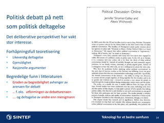 Politisk debatt på nett
som politisk deltagelse
Det deliberative perspektivet har vakt
stor interesse.
Forhåpningsfull teoretisering
•
•
•

Likeverdig deltagelse
Gjensidighet
Rasjonelle argumenter

Begredelige funn i litteraturen
•
•
•

Graden av begredelighet avhenger av
arenaen for debatt
… f. eks. utformingen av debattarenaen
…. og deltagelse av andre enn menigmann

Teknologi for et bedre samfunn

14

 