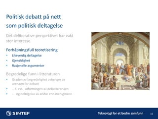 Politisk debatt på nett
som politisk deltagelse
Det deliberative perspektivet har vakt
stor interesse.
Forhåpningsfull teoretisering
•
•
•

Likeverdig deltagelse
Gjensidighet
Rasjonelle argumenter

Begredelige funn i litteraturen
•
•
•

Graden av begredelighet avhenger av
arenaen for debatt
… f. eks. utformingen av debattarenaen
…. og deltagelse av andre enn menigmann

Teknologi for et bedre samfunn

15

 