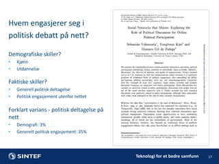 Hvem engasjerer seg i
politisk debatt på nett?
Demografiske skiller?
•
•

Kjønn
Utdannelse

Faktiske skiller?
•
•

Generell politisk deltagelse
Politisk engasjement utenfor nettet

Forklart varians - politisk deltagelse på
nett
•
•

Demografi: 3%
Generelt politisk engasjement: 35%

Teknologi for et bedre samfunn

17

 