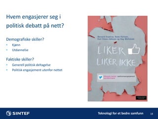 Hvem engasjerer seg i
politisk debatt på nett?
Demografiske skiller?
•
•

Kjønn
Utdannelse

Faktiske skiller?
•
•

Generell politisk deltagelse
Politisk engasjement utenfor nettet

Teknologi for et bedre samfunn

18

 