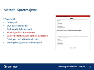 Metode: Spørreskjema
17 spørsmål:
• Demografi
• Bruk av sosiale medier
• Bruk av Mitt Arbeiderparti
• Motivasjon for å kommentere
• Opplevd effekt på egen politiske deltagelse
• Erfaringer med Mitt Arbeiderparti
• Endringsforslag til Mitt Arbeiderparti

Teknologi for et bedre samfunn

23

 