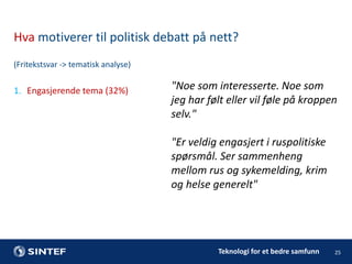Hva motiverer til politisk debatt på nett?
(Fritekstsvar -> tematisk analyse)

1. Engasjerende tema (32%)

"Noe som interesserte. Noe som
jeg har følt eller vil føle på kroppen
selv."
"Er veldig engasjert i ruspolitiske
spørsmål. Ser sammenheng
mellom rus og sykemelding, krim
og helse generelt"

Teknologi for et bedre samfunn

25

 