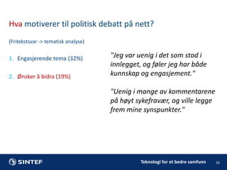 Hva motiverer til politisk debatt på nett?
(Fritekstsvar -> tematisk analyse)

1. Engasjerende tema (32%)
2. Ønsker å bidra (19%)

"Jeg var uenig i det som stod i
innlegget, og føler jeg har både
kunnskap og engasjement."
"Uenig i mange av kommentarene
på høyt sykefravær, og ville legge
frem mine synspunkter."

Teknologi for et bedre samfunn

26

 