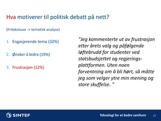 Hva motiverer til politisk debatt på nett?
(Fritekstsvar -> tematisk analyse)

1. Engasjerende tema (32%)
2. Ønsker å bidra (19%)
3. Frustrasjon (12%)

"Jeg kommenterte ut av frustrasjon
etter årets valg og påfølgende
løftebrudd for studenter ved
statsbudsjettet og regjeringsplattformen. Uten noen
forventning om å bli hørt, så måtte
jeg som velger ytre min mening og
store skuffelse. "

Teknologi for et bedre samfunn

27

 