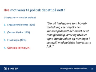 Hva motiverer til politisk debatt på nett?
(Fritekstsvar -> tematisk analyse)

1. Engasjerende tema (32%)
2. Ønsker å bidra (19%)
3. Frustrasjon (12%)
4. Gjensidig læring (2%)

"Ser på innleggene som hovedinnledning eller replikk i en
kunnskapsdebatt der målet er at
man gjensidig lærer og utvikler
egne standpunkter og meninger i
samspill med politiske interesserte
folk."

Teknologi for et bedre samfunn

28

 
