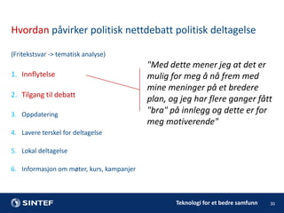 Hvordan påvirker politisk nettdebatt politisk deltagelse
(Fritekstsvar -> tematisk analyse)

1. Innflytelse

2. Tilgang til debatt
3. Oppdatering

"Med dette mener jeg at det er
mulig for meg å nå frem med
mine meninger på et bredere
plan, og jeg har flere ganger fått
"bra" på innlegg og dette er for
meg motiverende"

4. Lavere terskel for deltagelse
5. Lokal deltagelse
6. Informasjon om møter, kurs, kampanjer

Teknologi for et bedre samfunn

30

 