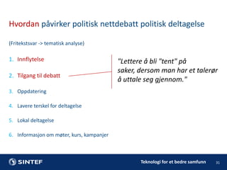 Hvordan påvirker politisk nettdebatt politisk deltagelse
(Fritekstsvar -> tematisk analyse)

1. Innflytelse

2. Tilgang til debatt

"Lettere å bli "tent" på
saker, dersom man har et talerør
å uttale seg gjennom."

3. Oppdatering
4. Lavere terskel for deltagelse
5. Lokal deltagelse
6. Informasjon om møter, kurs, kampanjer

Teknologi for et bedre samfunn

31

 