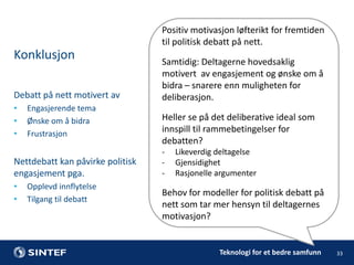 Positiv motivasjon løfterikt for fremtiden
til politisk debatt på nett.

Konklusjon
Debatt på nett motivert av
•
•
•

Engasjerende tema
Ønske om å bidra
Frustrasjon

Nettdebatt kan påvirke politisk
engasjement pga.
•
•

Opplevd innflytelse
Tilgang til debatt

Samtidig: Deltagerne hovedsaklig
motivert av engasjement og ønske om å
bidra – snarere enn muligheten for
deliberasjon.
Heller se på det deliberative ideal som
innspill til rammebetingelser for
debatten?
-

Likeverdig deltagelse
Gjensidighet
Rasjonelle argumenter

Behov for modeller for politisk debatt på
nett som tar mer hensyn til deltagernes
motivasjon?

Teknologi for et bedre samfunn

33

 