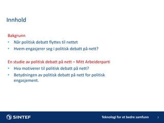 Innhold
Bakgrunn
• Når politisk debatt flyttes til nettet
• Hvem engasjerer seg i politisk debatt på nett?
En studie av politisk debatt på nett – Mitt Arbeiderparti
• Hva motiverer til politisk debatt på nett?
• Betydningen av politisk debatt på nett for politisk
engasjement.

Teknologi for et bedre samfunn

7

 