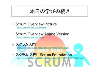 本日の学びの続き
• Scrum Overview Picture
http://scrumprimer.org/overview

• Scrum Overview Anime Version
http://scrumprimer.org/anime

• スクラム入門

http://www.oddhttp://www.odd-e.com/resources/scrumintro/scrum_jp.pdf

• スクラム 入門 - Scrum Foundation

http://assets.scrumfoundation.com/downloads/5/THESCRUMPRIMER_ja.pdf

 