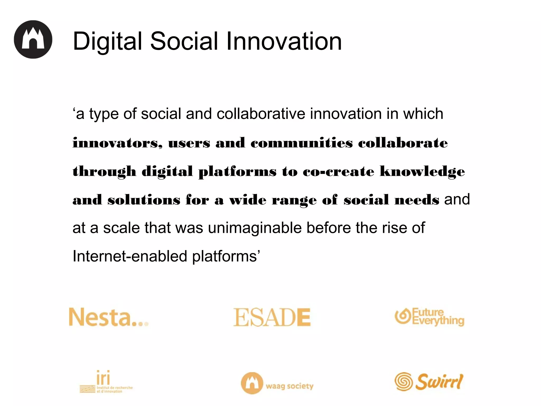 Digital Social Innovation
‘a type of social and collaborative innovation in which
innovators, users and communities collaborate
through digital platforms to co-create knowledge
and solutions for a wide range of social needs and
at a scale that was unimaginable before the rise of
Internet-enabled platforms’

 