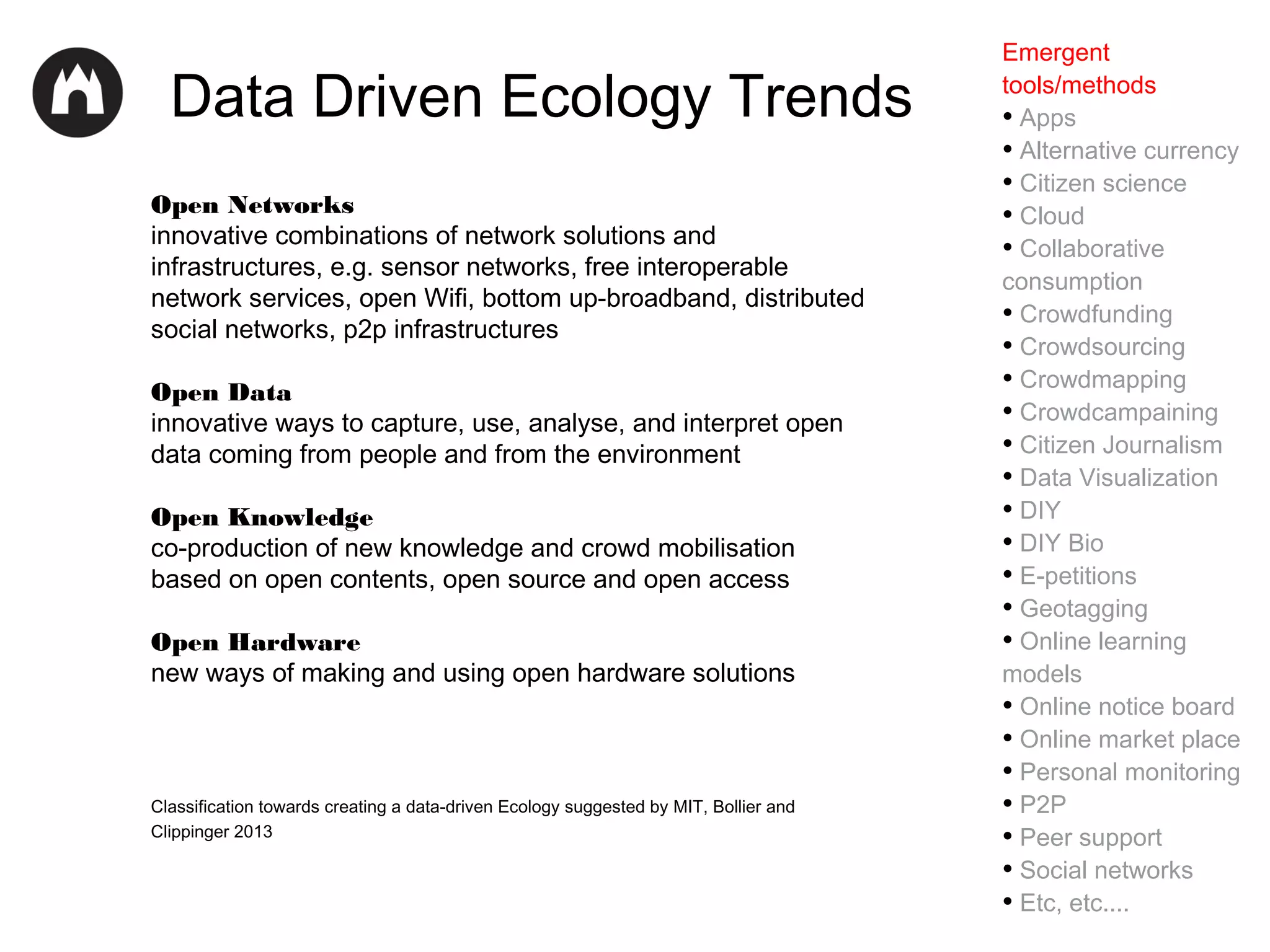 Data Driven Ecology Trends
Open Networks
innovative combinations of network solutions and
infrastructures, e.g. sensor networks, free interoperable
network services, open Wifi, bottom up-broadband, distributed
social networks, p2p infrastructures
Open Data
innovative ways to capture, use, analyse, and interpret open
data coming from people and from the environment
Open Knowledge
co-production of new knowledge and crowd mobilisation
based on open contents, open source and open access
Open Hardware
new ways of making and using open hardware solutions

Classification towards creating a data-driven Ecology suggested by MIT, Bollier and
Clippinger 2013

Emergent
tools/methods
• Apps
• Alternative currency
• Citizen science
• Cloud
• Collaborative
consumption
• Crowdfunding
• Crowdsourcing
• Crowdmapping
• Crowdcampaining
• Citizen Journalism
• Data Visualization
• DIY
• DIY Bio
• E-petitions
• Geotagging
• Online learning
models
• Online notice board
• Online market place
• Personal monitoring
• P2P
• Peer support
• Social networks
• Etc, etc....

 