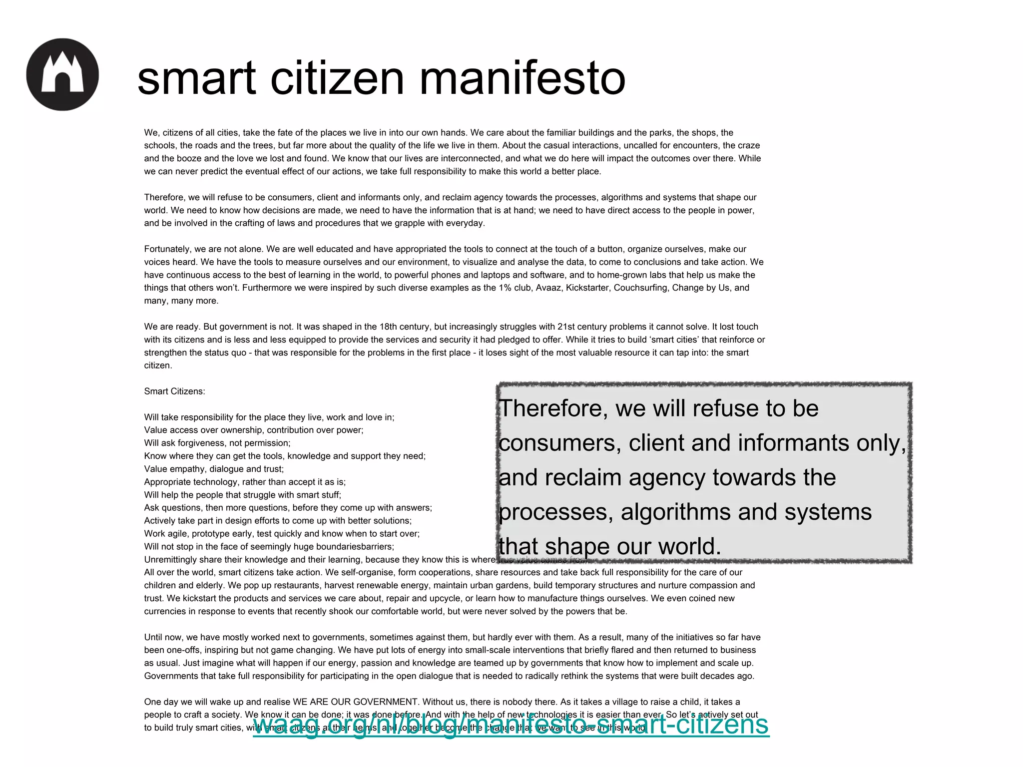 smart citizen manifesto
We, citizens of all cities, take the fate of the places we live in into our own hands. We care about the familiar buildings and the parks, the shops, the
schools, the roads and the trees, but far more about the quality of the life we live in them. About the casual interactions, uncalled for encounters, the craze
and the booze and the love we lost and found. We know that our lives are interconnected, and what we do here will impact the outcomes over there. While
we can never predict the eventual effect of our actions, we take full responsibility to make this world a better place.
Therefore, we will refuse to be consumers, client and informants only, and reclaim agency towards the processes, algorithms and systems that shape our
world. We need to know how decisions are made, we need to have the information that is at hand; we need to have direct access to the people in power,
and be involved in the crafting of laws and procedures that we grapple with everyday.
Fortunately, we are not alone. We are well educated and have appropriated the tools to connect at the touch of a button, organize ourselves, make our
voices heard. We have the tools to measure ourselves and our environment, to visualize and analyse the data, to come to conclusions and take action. We
have continuous access to the best of learning in the world, to powerful phones and laptops and software, and to home-grown labs that help us make the
things that others won’t. Furthermore we were inspired by such diverse examples as the 1% club, Avaaz, Kickstarter, Couchsurfing, Change by Us, and
many, many more.
We are ready. But government is not. It was shaped in the 18th century, but increasingly struggles with 21st century problems it cannot solve. It lost touch
with its citizens and is less and less equipped to provide the services and security it had pledged to offer. While it tries to build ‘smart cities’ that reinforce or
strengthen the status quo - that was responsible for the problems in the first place - it loses sight of the most valuable resource it can tap into: the smart
citizen.
Smart Citizens:

Therefore, we will refuse to be
consumers, client and informants only,
and reclaim agency towards the
processes, algorithms and systems
that shape our world.

Will take responsibility for the place they live, work and love in;
Value access over ownership, contribution over power;
Will ask forgiveness, not permission;
Know where they can get the tools, knowledge and support they need;
Value empathy, dialogue and trust;
Appropriate technology, rather than accept it as is;
Will help the people that struggle with smart stuff;
Ask questions, then more questions, before they come up with answers;
Actively take part in design efforts to come up with better solutions;
Work agile, prototype early, test quickly and know when to start over;
Will not stop in the face of seemingly huge boundariesbarriers;
Unremittingly share their knowledge and their learning, because they know this is where true value comes from.
All over the world, smart citizens take action. We self-organise, form cooperations, share resources and take back full responsibility for the care of our
children and elderly. We pop up restaurants, harvest renewable energy, maintain urban gardens, build temporary structures and nurture compassion and
trust. We kickstart the products and services we care about, repair and upcycle, or learn how to manufacture things ourselves. We even coined new
currencies in response to events that recently shook our comfortable world, but were never solved by the powers that be.

Until now, we have mostly worked next to governments, sometimes against them, but hardly ever with them. As a result, many of the initiatives so far have
been one-offs, inspiring but not game changing. We have put lots of energy into small-scale interventions that briefly flared and then returned to business
as usual. Just imagine what will happen if our energy, passion and knowledge are teamed up by governments that know how to implement and scale up.
Governments that take full responsibility for participating in the open dialogue that is needed to radically rethink the systems that were built decades ago.
One day we will wake up and realise WE ARE OUR GOVERNMENT. Without us, there is nobody there. As it takes a village to raise a child, it takes a
people to craft a society. We know it can be done; it was done before. And with the help of new technologies it is easier than ever. So let’s actively set out
to build truly smart cities, with smart citizens at their helms, and together become the change that we want to see in this world.

waag.org/nl/blog/manifesto-smart-citizens

 
