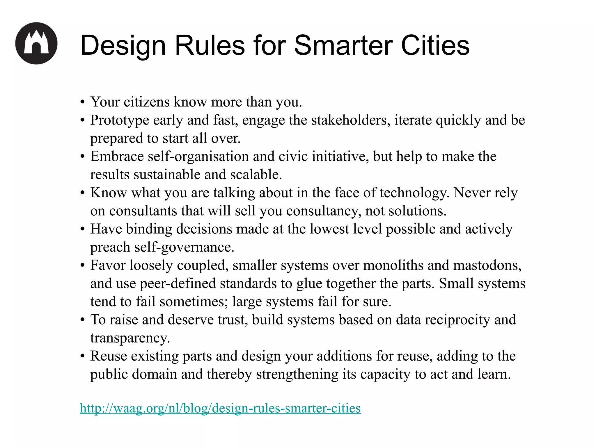 Design Rules for Smarter Cities
• Your citizens know more than you.
• Prototype early and fast, engage the stakeholders, iterate quickly and be
prepared to start all over.
• Embrace self-organisation and civic initiative, but help to make the
results sustainable and scalable.
• Know what you are talking about in the face of technology. Never rely
on consultants that will sell you consultancy, not solutions.
• Have binding decisions made at the lowest level possible and actively
preach self-governance.
• Favor loosely coupled, smaller systems over monoliths and mastodons,
and use peer-defined standards to glue together the parts. Small systems
tend to fail sometimes; large systems fail for sure.
• To raise and deserve trust, build systems based on data reciprocity and
transparency.
• Reuse existing parts and design your additions for reuse, adding to the
public domain and thereby strengthening its capacity to act and learn.
http://waag.org/nl/blog/design-rules-smarter-cities

 