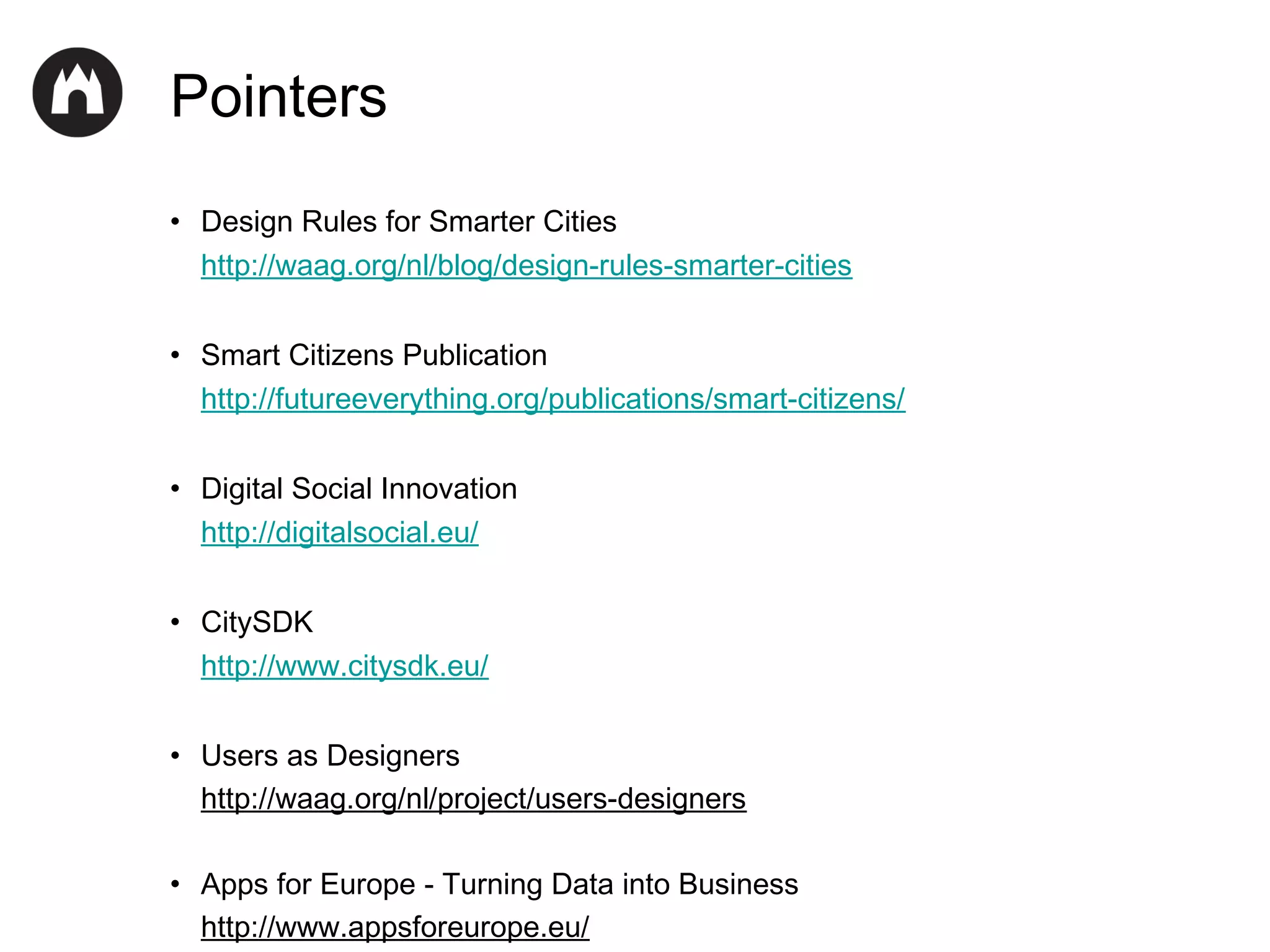 Pointers
• Design Rules for Smarter Cities
http://waag.org/nl/blog/design-rules-smarter-cities
• Smart Citizens Publication
http://futureeverything.org/publications/smart-citizens/
• Digital Social Innovation
http://digitalsocial.eu/
• CitySDK
http://www.citysdk.eu/
• Users as Designers
http://waag.org/nl/project/users-designers
• Apps for Europe - Turning Data into Business
http://www.appsforeurope.eu/

 