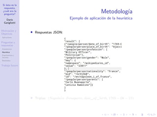 Si ésta es la
respuesta,
¿cuál era la
pregunta?
Darío
Garigliotti
Motivación y
Objetivos
Aplicaciones
Preguntas y
respuestas
Arquitectura
Heurística
Experimentos y
recursos
Resultados
Trabajo futuro
Metodología
Ejemplo de aplicación de la heurística
• Respuestas JSON:
• Triplas: (Napoleón Bonaparte, date_of _birth, 1769 − 08 − 15)
 