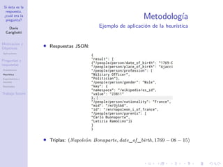 Si ésta es la
respuesta,
¿cuál era la
pregunta?
Darío
Garigliotti
Motivación y
Objetivos
Aplicaciones
Preguntas y
respuestas
Arquitectura
Heurística
Experimentos y
recursos
Resultados
Trabajo futuro
Metodología
Ejemplo de aplicación de la heurística
• Respuestas JSON:
• Triplas: (Napoleón Bonaparte, date_of _birth, 1769 − 08 − 15)
 