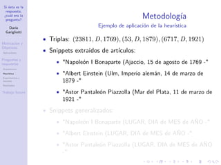 Si ésta es la
respuesta,
¿cuál era la
pregunta?
Darío
Garigliotti
Motivación y
Objetivos
Aplicaciones
Preguntas y
respuestas
Arquitectura
Heurística
Experimentos y
recursos
Resultados
Trabajo futuro
Metodología
Ejemplo de aplicación de la heurística
• Triplas: (23811, D, 1769), (53, D, 1879), (6717, D, 1921)
• Snippets extraidos de artículos:
• Napoleón I Bonaparte (Ajaccio, 15 de agosto de 1769 -
• Albert Einstein (Ulm, Imperio alemán, 14 de marzo de
1879 -
• Astor Pantaleón Piazzolla (Mar del Plata, 11 de marzo de
1921 -
• Snippets generalizados:
• Napoleón I Bonaparte (LUGAR, DIA de MES de AÑO -
• Albert Einstein (LUGAR, DIA de MES de AÑO -
• Astor Pantaleón Piazzolla (LUGAR, DIA de MES de AÑO
-
 