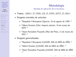 Si ésta es la
respuesta,
¿cuál era la
pregunta?
Darío
Garigliotti
Motivación y
Objetivos
Aplicaciones
Preguntas y
respuestas
Arquitectura
Heurística
Experimentos y
recursos
Resultados
Trabajo futuro
Metodología
Ejemplo de aplicación de la heurística
• Triplas: (23811, D, 1769), (53, D, 1879), (6717, D, 1921)
• Snippets extraidos de artículos:
• Napoleón I Bonaparte (Ajaccio, 15 de agosto de 1769 -
• Albert Einstein (Ulm, Imperio alemán, 14 de marzo de
1879 -
• Astor Pantaleón Piazzolla (Mar del Plata, 11 de marzo de
1921 -
• Snippets generalizados:
• Napoleón I Bonaparte (LUGAR, DIA de MES de AÑO -
• Albert Einstein (LUGAR, DIA de MES de AÑO -
• Astor Pantaleón Piazzolla (LUGAR, DIA de MES de AÑO
-
 