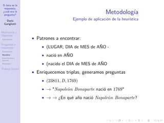 Si ésta es la
respuesta,
¿cuál era la
pregunta?
Darío
Garigliotti
Motivación y
Objetivos
Aplicaciones
Preguntas y
respuestas
Arquitectura
Heurística
Experimentos y
recursos
Resultados
Trabajo futuro
Metodología
Ejemplo de aplicación de la heurística
• Patrones a encontrar:
• (LUGAR, DIA de MES de AÑO -
• nació en AÑO
• (nacido el DIA de MES de AÑO
• Enriquecemos triplas, generamos preguntas
• (23811, D, 1769)
• → Napoleón Bonaparte nació en 1769
• → → ¿En qué año nació Napoleón Bonaparte?
 
