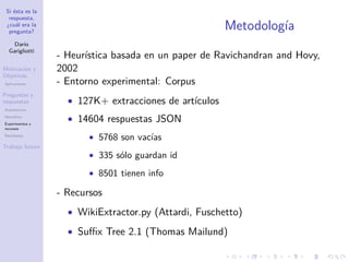 Si ésta es la
respuesta,
¿cuál era la
pregunta?
Darío
Garigliotti
Motivación y
Objetivos
Aplicaciones
Preguntas y
respuestas
Arquitectura
Heurística
Experimentos y
recursos
Resultados
Trabajo futuro
Metodología
- Heurística basada en un paper de Ravichandran and Hovy,
2002
- Entorno experimental: Corpus
• 127K+ extracciones de artículos
• 14604 respuestas JSON
• 5768 son vacías
• 335 sólo guardan id
• 8501 tienen info
- Recursos
• WikiExtractor.py (Attardi, Fuschetto)
• Suﬃx Tree 2.1 (Thomas Mailund)
 