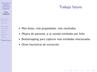 Si ésta es la
respuesta,
¿cuál era la
pregunta?
Darío
Garigliotti
Motivación y
Objetivos
Aplicaciones
Preguntas y
respuestas
Arquitectura
Heurística
Experimentos y
recursos
Resultados
Trabajo futuro
Trabajo futuro
• Más datos, más propiedades, más resultados
• Mejora de patrones, p ej usando entidades por links
• Bootstrapping para capturar más entidades relacionadas
• Otras heurísticas de extracción
 