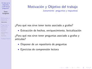 Si ésta es la
respuesta,
¿cuál era la
pregunta?
Darío
Garigliotti
Motivación y
Objetivos
Aplicaciones
Preguntas y
respuestas
Arquitectura
Heurística
Experimentos y
recursos
Resultados
Trabajo futuro
Motivación y Objetivo del trabajo
Justamente: preguntas y respuestas
¿Para qué nos sirve tener texto asociado a grafos?
• Extracción de hechos, enriquecimiento, lexicalización
¿Para qué nos sirve tener preguntas asociado a grafos y
artículos?
• Disponer de un repositorio de preguntas
• Ejercicios de comprensión lectora
 