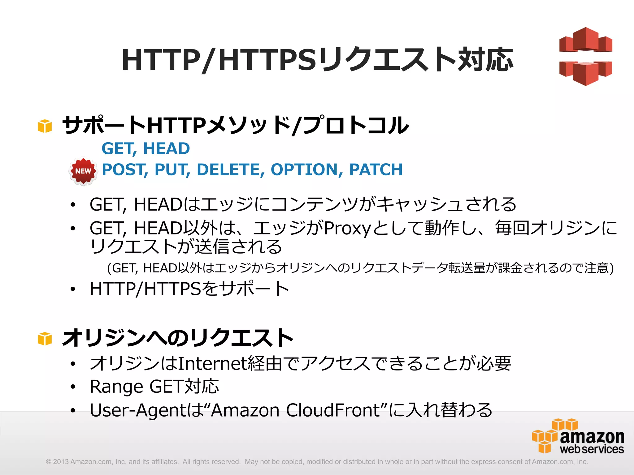 HTTP/HTTPSリクエスト対応 
! サポートHTTPメソッド/プロトコル 
GET, HEAD 
POST, PUT, DELETE, OPTION, PATCH 
• GET, HEADはエッジにコンテンツがキャッシュされる 
• GET, HEAD以外は、エッジがProxyとして動作し、毎回オリジンに 
リクエストが送信される 
(GET, HEAD以外はエッジからオリジンへのリクエストデータ転送量量が課⾦金金されるので注意) 
• HTTP/HTTPSをサポート 
! オリジンへのリクエスト 
• オリジンはInternet経由でアクセスできることが必要 
• Range GET対応 
• User-‐‑‒Agentは“Amazon CloudFront”に⼊入れ替わる 
© 2013 Amazon.com, Inc. and its affiliates. All rights reserved. May not be copied, modified or distributed in whole or in part without the express consent of Amazon.com, Inc. 
 