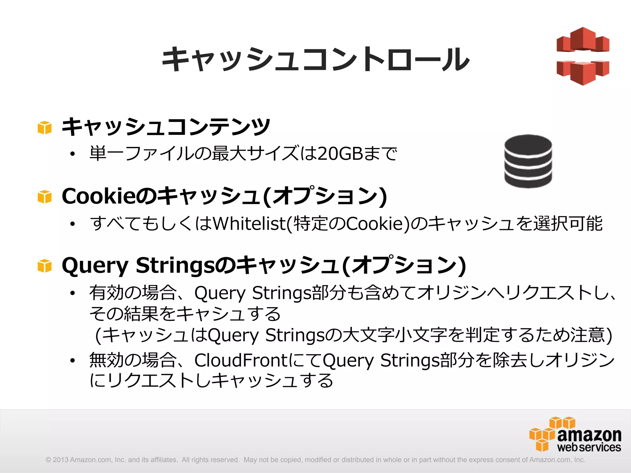 キャッシュコントロール 
! キャッシュコンテンツ 
• 単⼀一ファイルの最⼤大サイズは20GBまで 
! Cookieのキャッシュ(オプション) 
• すべてもしくはWhitelist(特定のCookie)のキャッシュを選択可能 
! Query Stringsのキャッシュ(オプション) 
• 有効の場合、Query Strings部分も含めてオリジンへリクエストし、 
その結果をキャシュする 
(キャッシュはQuery Stringsの⼤大⽂文字⼩小⽂文字を判定するため注意) 
• 無効の場合、CloudFrontにてQuery Strings部分を除去しオリジン 
にリクエストしキャッシュする 
 
© 2013 Amazon.com, Inc. and its affiliates. All rights reserved. May not be copied, modified or distributed in whole or in part without the express consent of Amazon.com, Inc. 
 