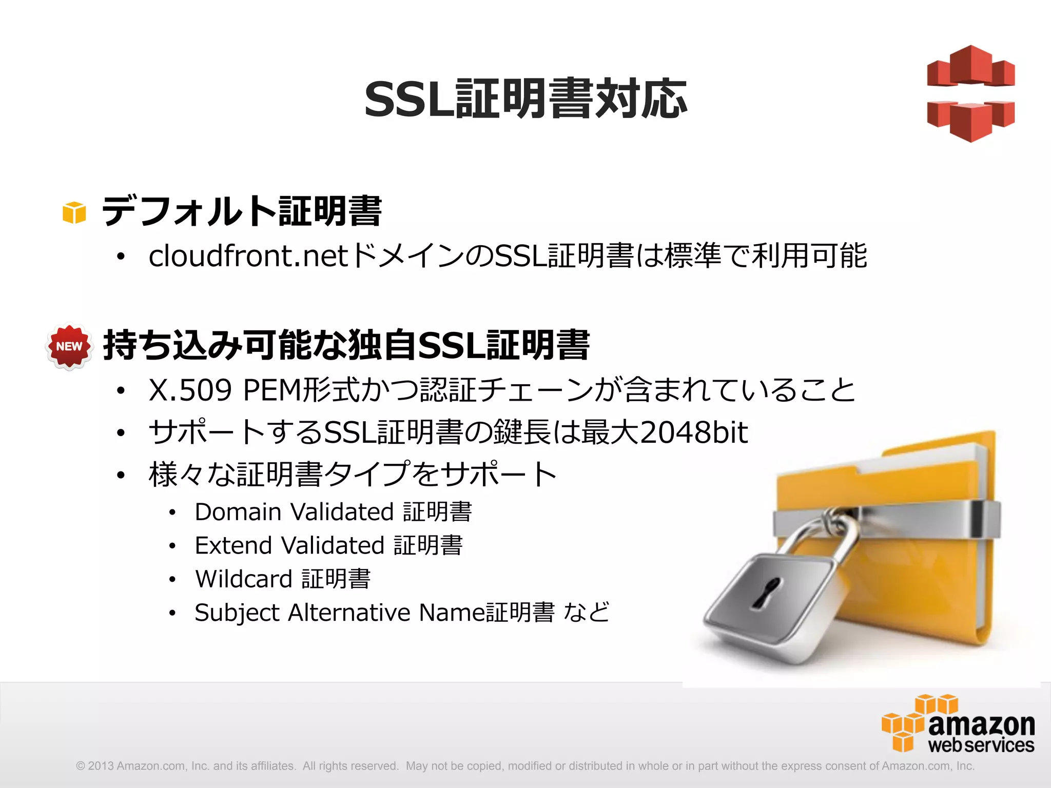 SSL証明書対応 
! デフォルト証明書 
• cloudfront.netドメインのSSL証明書は標準で利利⽤用可能 
! 持ち込み可能な独⾃自SSL証明書 
• X.509 PEM形式かつ認証チェーンが含まれていること 
• サポートするSSL証明書の鍵⻑⾧長は最⼤大2048bit 
• 様々な証明書タイプをサポート 
• Domain Validated 証明書 
• Extend Validated 証明書 
• Wildcard 証明書 
• Subject Alternative Name証明書 など 
© 2013 Amazon.com, Inc. and its affiliates. All rights reserved. May not be copied, modified or distributed in whole or in part without the express consent of Amazon.com, Inc. 
 