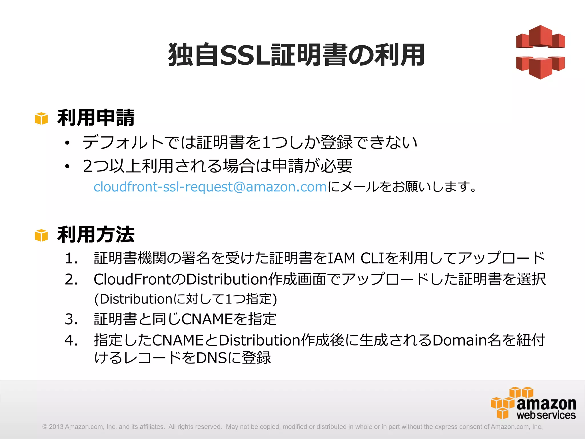 独⾃自SSL証明書の利利⽤用 
! 利利⽤用申請 
• デフォルトでは証明書を1つしか登録できない 
• 2つ以上利利⽤用される場合は申請が必要 
cloudfront-‐‑‒ssl-‐‑‒request@amazon.comにメールをお願いします。 
! 利利⽤用⽅方法 
1. 証明書機関の署名を受けた証明書をIAM CLIを利利⽤用してアップロード 
2. CloudFrontのDistribution作成画⾯面でアップロードした証明書を選択 
(Distributionに対して1つ指定) 
3. 証明書と同じCNAMEを指定 
4. 指定したCNAMEとDistribution作成後に⽣生成されるDomain名を紐紐付 
けるレコードをDNSに登録 
© 2013 Amazon.com, Inc. and its affiliates. All rights reserved. May not be copied, modified or distributed in whole or in part without the express consent of Amazon.com, Inc. 
 
