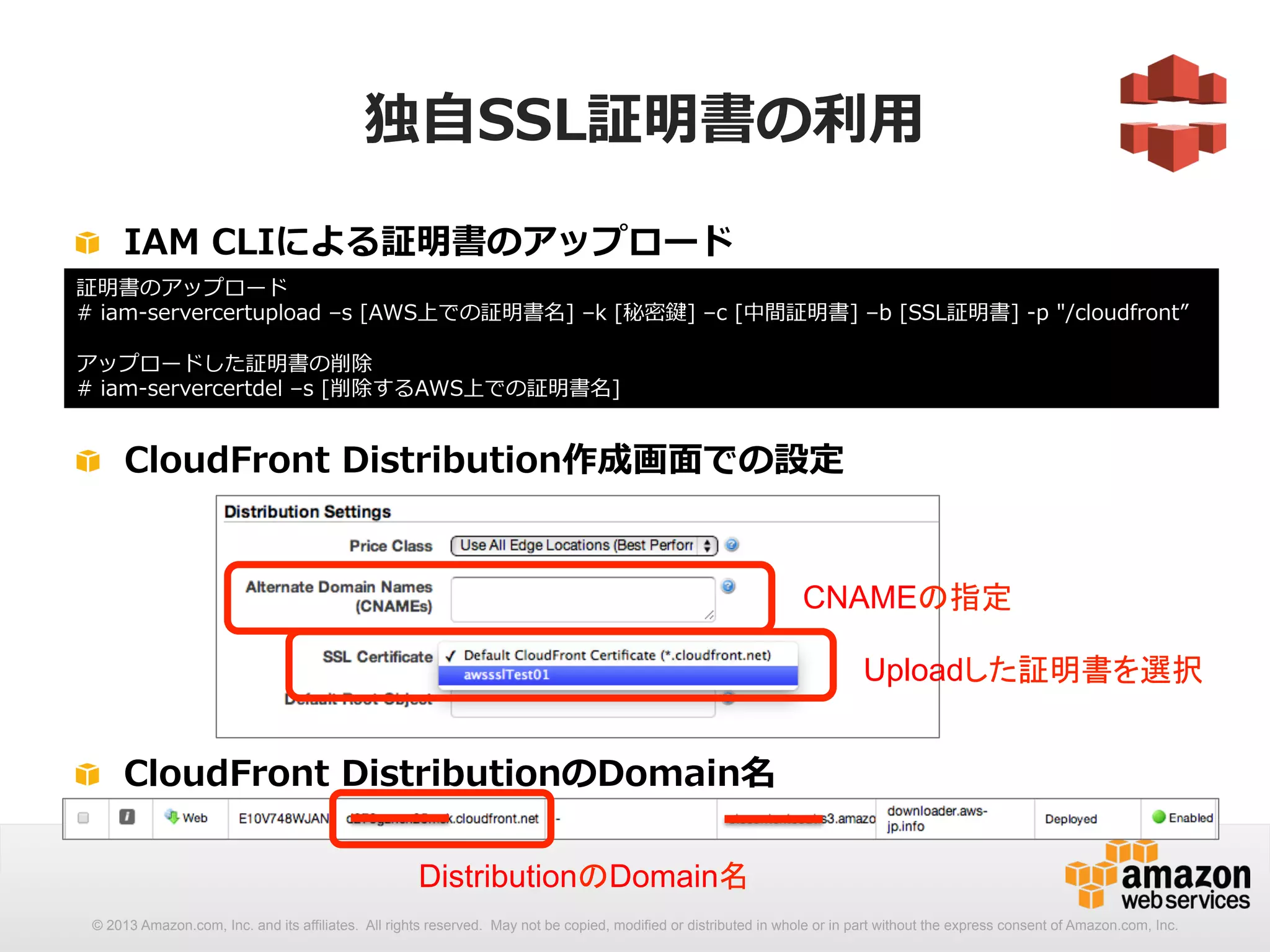 独⾃自SSL証明書の利利⽤用 
! IAM CLIによる証明書のアップロード 
証明書のアップロード 
# iam-‐‑‒servercertupload –s [AWS上での証明書名] –k [秘密鍵] –c [中間証明書] –b [SSL証明書] -‐‑‒p /cloudfront” 
 
アップロードした証明書の削除 
# iam-‐‑‒servercertdel –s [削除するAWS上での証明書名] 
! CloudFront Distribution作成画⾯面での設定 
CNAMEの指定 
Uploadした証明書を選択 
! CloudFront DistributionのDomain名 
DistributionのDomain名 
© 2013 Amazon.com, Inc. and its affiliates. All rights reserved. May not be copied, modified or distributed in whole or in part without the express consent of Amazon.com, Inc. 
 