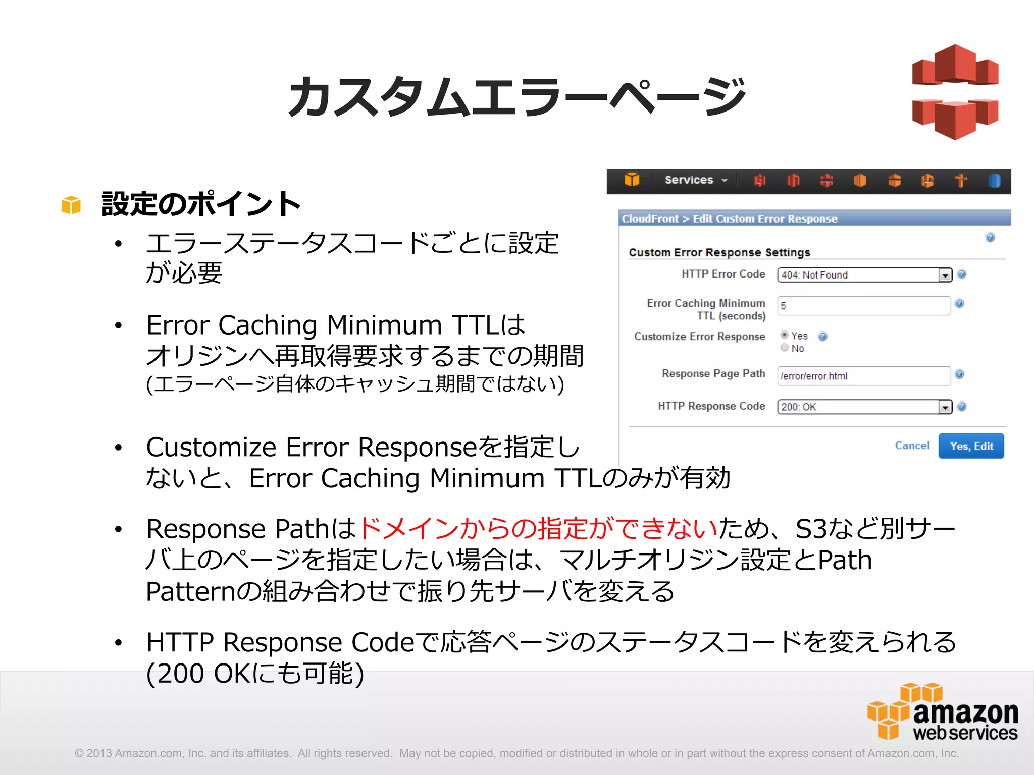 カスタムエラーページ 
! 設定のポイント 
• エラーステータスコードごとに設定 
が必要 
• Error Caching Minimum TTLは 
オリジンへ再取得要求するまでの期間 
(エラーページ⾃自体のキャッシュ期間ではない) 
• Customize Error Responseを指定し 
ないと、Error Caching Minimum TTLのみが有効 
• Response Pathはドメインからの指定ができないため、S3など別サー 
バ上のページを指定したい場合は、マルチオリジン設定とPath 
Patternの組み合わせで振り先サーバを変える 
• HTTP Response Codeで応答ページのステータスコードを変えられる 
(200 OKにも可能) 
© 2013 Amazon.com, Inc. and its affiliates. All rights reserved. May not be copied, modified or distributed in whole or in part without the express consent of Amazon.com, Inc. 
 