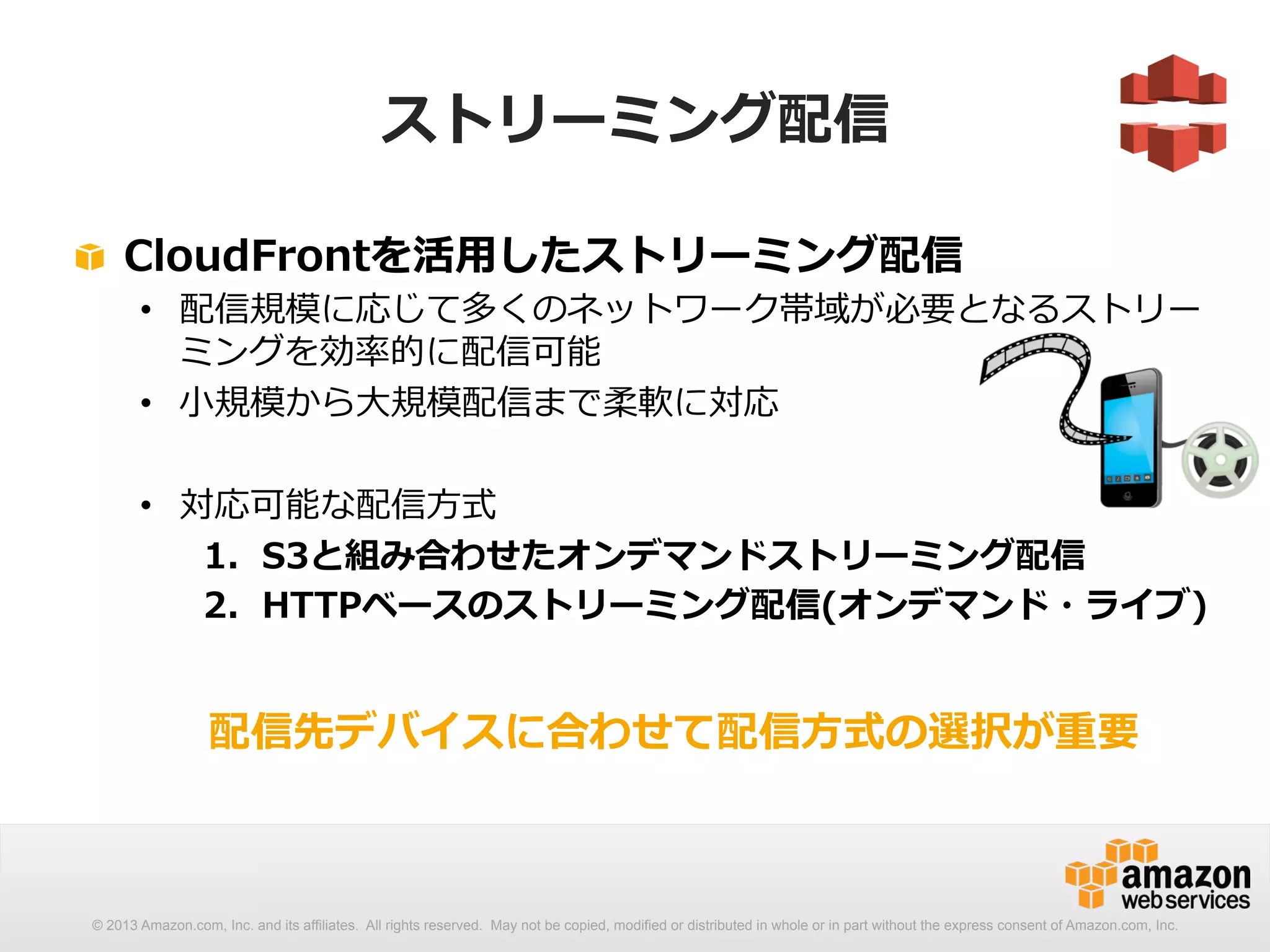 ストリーミング配信 
! CloudFrontを活⽤用したストリーミング配信 
• 配信規模に応じて多くのネットワーク帯域が必要となるストリー 
ミングを効率率率的に配信可能 
• ⼩小規模から⼤大規模配信まで柔軟に対応 
• 対応可能な配信⽅方式 
1. S3と組み合わせたオンデマンドストリーミング配信 
2. HTTPベースのストリーミング配信(オンデマンド・ライブ) 
 
配信先デバイスに合わせて配信⽅方式の選択が重要 
© 2013 Amazon.com, Inc. and its affiliates. All rights reserved. May not be copied, modified or distributed in whole or in part without the express consent of Amazon.com, Inc. 
 