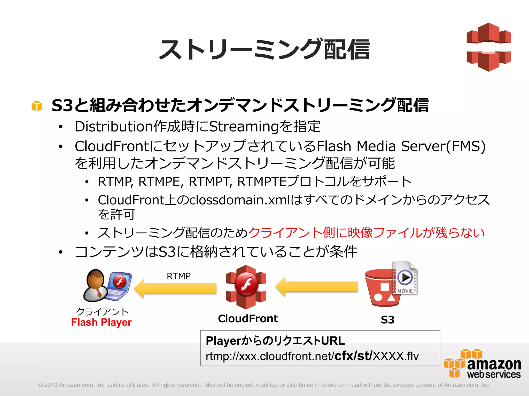 ストリーミング配信 
! S3と組み合わせたオンデマンドストリーミング配信 
• Distribution作成時にStreamingを指定 
• CloudFrontにセットアップされているFlash Media Server(FMS) 
を利利⽤用したオンデマンドストリーミング配信が可能 
• RTMP, RTMPE, RTMPT, RTMPTEプロトコルをサポート 
• CloudFront上のclossdomain.xmlはすべてのドメインからのアクセス 
を許可 
• ストリーミング配信のためクライアント側に映像ファイルが残らない 
• コンテンツはS3に格納されていることが条件 
CloudFrontS3 
PlayerからのリクエストURL 
rtmp://xxx.cloudfront.net/cfx/st/XXXX.flv 
クライアント 
RTMP 
Flash Player 
© 2013 Amazon.com, Inc. and its affiliates. All rights reserved. May not be copied, modified or distributed in whole or in part without the express consent of Amazon.com, Inc. 
 