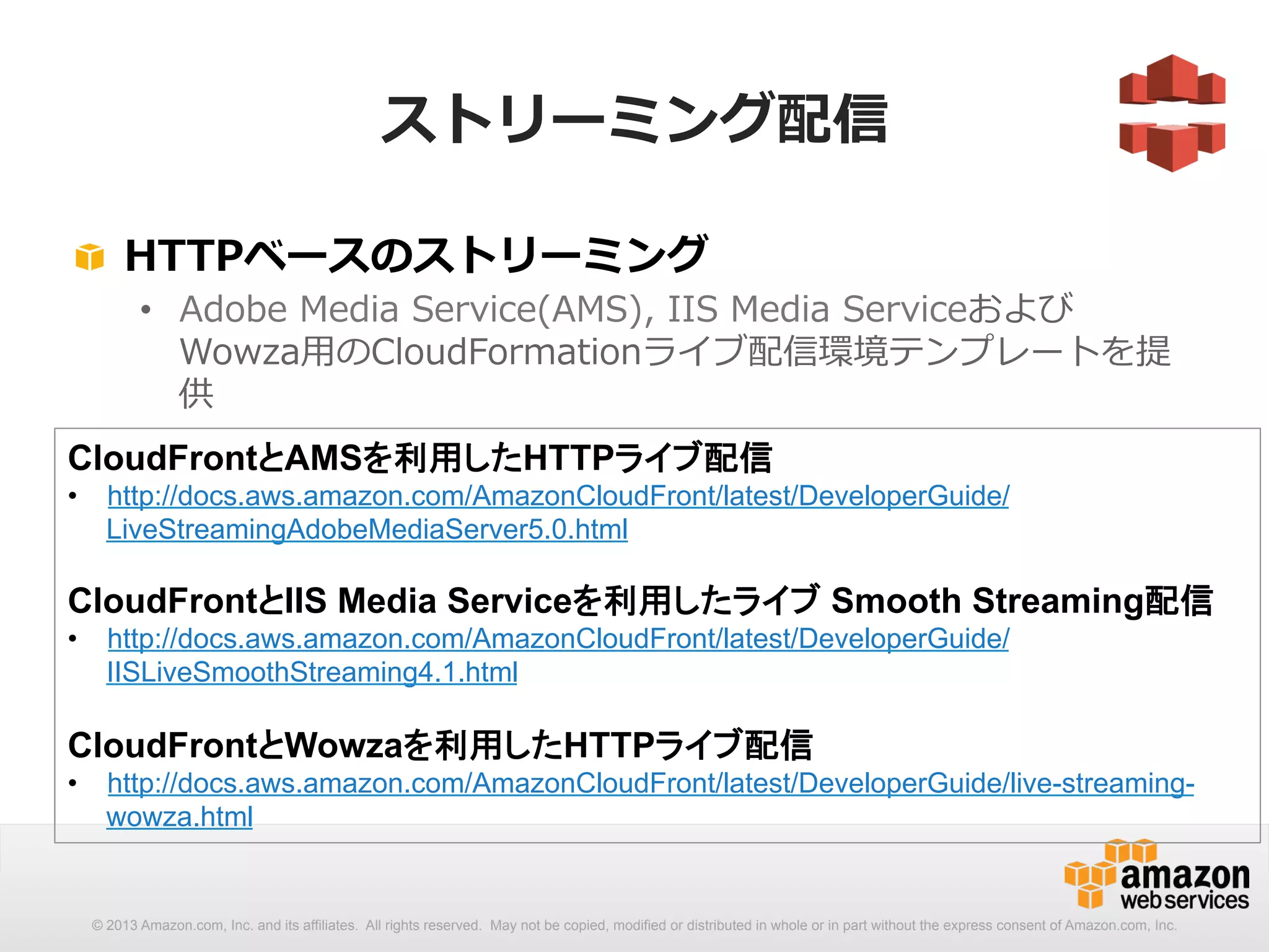 ストリーミング配信 
! HTTPベースのストリーミング 
• Adobe Media Service(AMS), IIS Media Serviceおよび 
Wowza⽤用のCloudFormationライブ配信環境テンプレートを提 
供 
 
CloudFrontとAMSを利用したHTTPライブ配信 
• http://docs.aws.amazon.com/AmazonCloudFront/latest/DeveloperGuide/ 
LiveStreamingAdobeMediaServer5.0.html 
CloudFrontとIIS Media Serviceを利用したライブ Smooth Streaming配信 
• http://docs.aws.amazon.com/AmazonCloudFront/latest/DeveloperGuide/ 
IISLiveSmoothStreaming4.1.html 
CloudFrontとWowzaを利用したHTTPライブ配信 
• http://docs.aws.amazon.com/AmazonCloudFront/latest/DeveloperGuide/live-streaming-wowza. 
html 
© 2013 Amazon.com, Inc. and its affiliates. All rights reserved. May not be copied, modified or distributed in whole or in part without the express consent of Amazon.com, Inc. 
 
