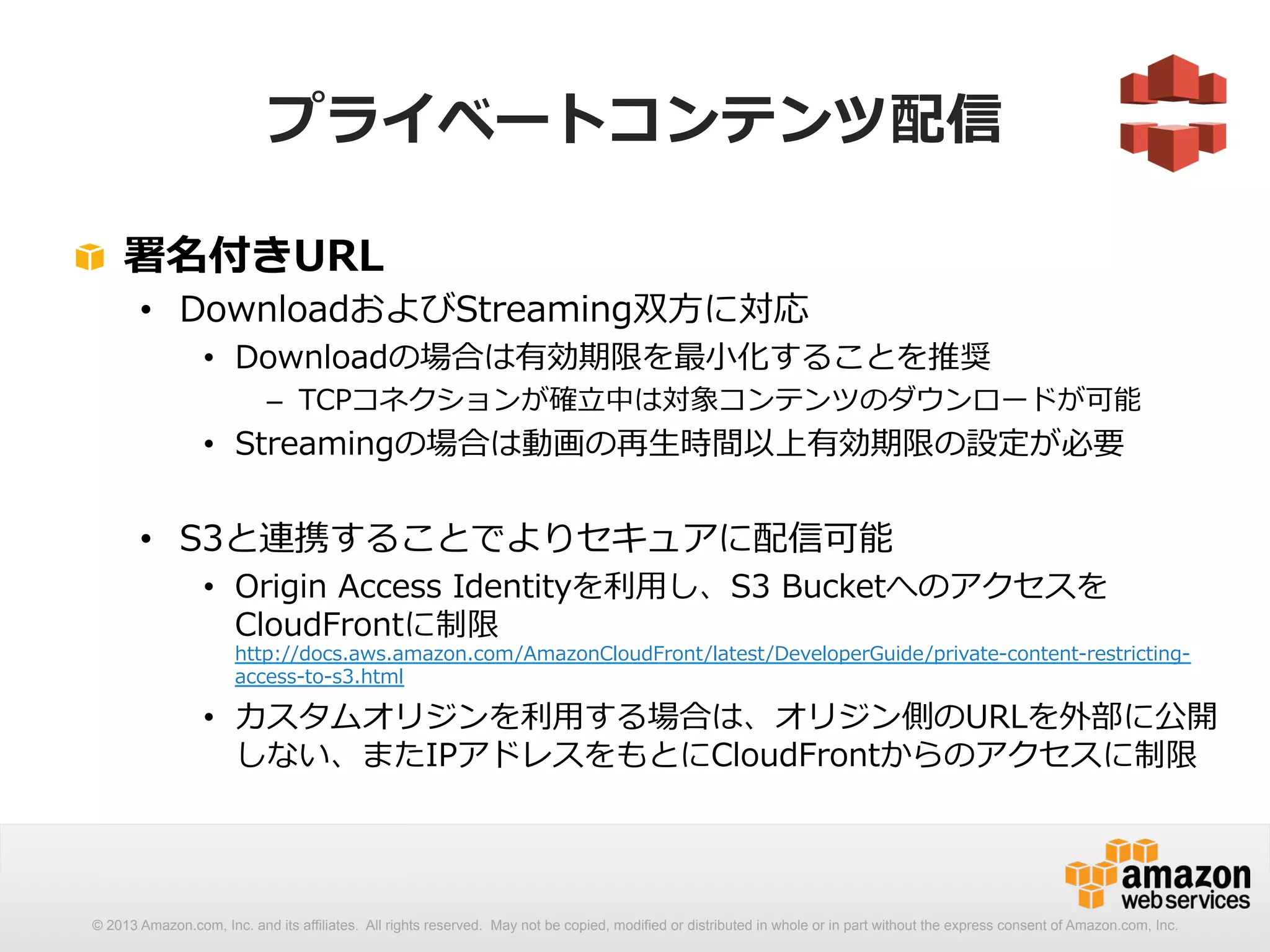 プライベートコンテンツ配信 
! 署名付きURL 
• DownloadおよびStreaming双⽅方に対応 
• Downloadの場合は有効期限を最⼩小化することを推奨 
– TCPコネクションが確⽴立立中は対象コンテンツのダウンロードが可能 
• Streamingの場合は動画の再⽣生時間以上有効期限の設定が必要 
• S3と連携することでよりセキュアに配信可能 
• Origin Access Identityを利利⽤用し、S3 Bucketへのアクセスを 
CloudFrontに制限 
http://docs.aws.amazon.com/AmazonCloudFront/latest/DeveloperGuide/private-‐‑‒content-‐‑‒restricting-‐‑‒ 
access-‐‑‒to-‐‑‒s3.html 
• カスタムオリジンを利利⽤用する場合は、オリジン側のURLを外部に公開 
しない、またIPアドレスをもとにCloudFrontからのアクセスに制限 
© 2013 Amazon.com, Inc. and its affiliates. All rights reserved. May not be copied, modified or distributed in whole or in part without the express consent of Amazon.com, Inc. 
 
