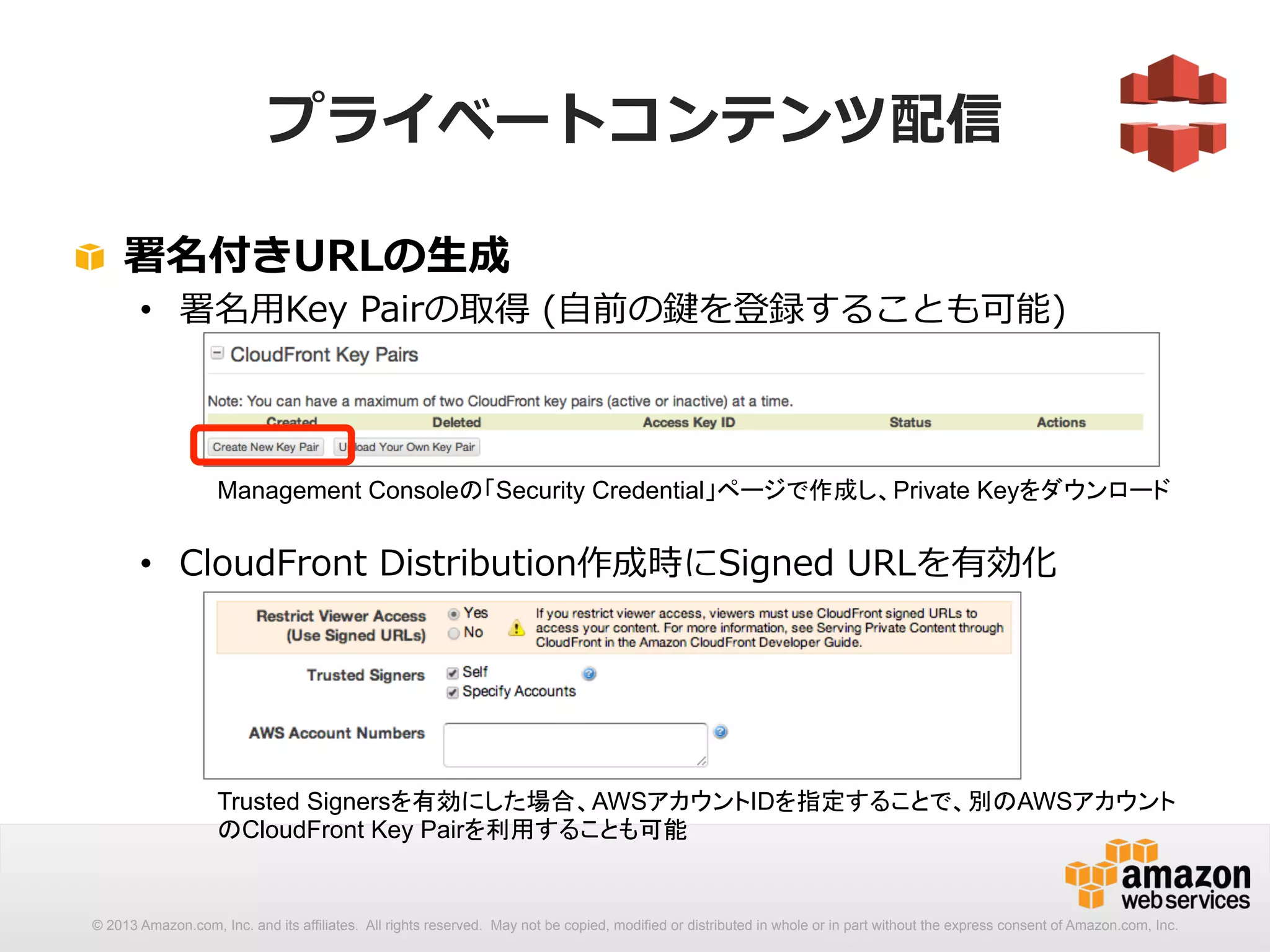 プライベートコンテンツ配信 
! 署名付きURLの⽣生成 
• 署名⽤用Key Pairの取得 (⾃自前の鍵を登録することも可能) 
Management Consoleの「Security Credential」ページで作成し、Private Keyをダウンロード 
• CloudFront Distribution作成時にSigned URLを有効化 
Trusted Signersを有効にした場合、AWSアカウントIDを指定することで、別のAWSアカウント 
のCloudFront Key Pairを利用することも可能 
© 2013 Amazon.com, Inc. and its affiliates. All rights reserved. May not be copied, modified or distributed in whole or in part without the express consent of Amazon.com, Inc. 
 