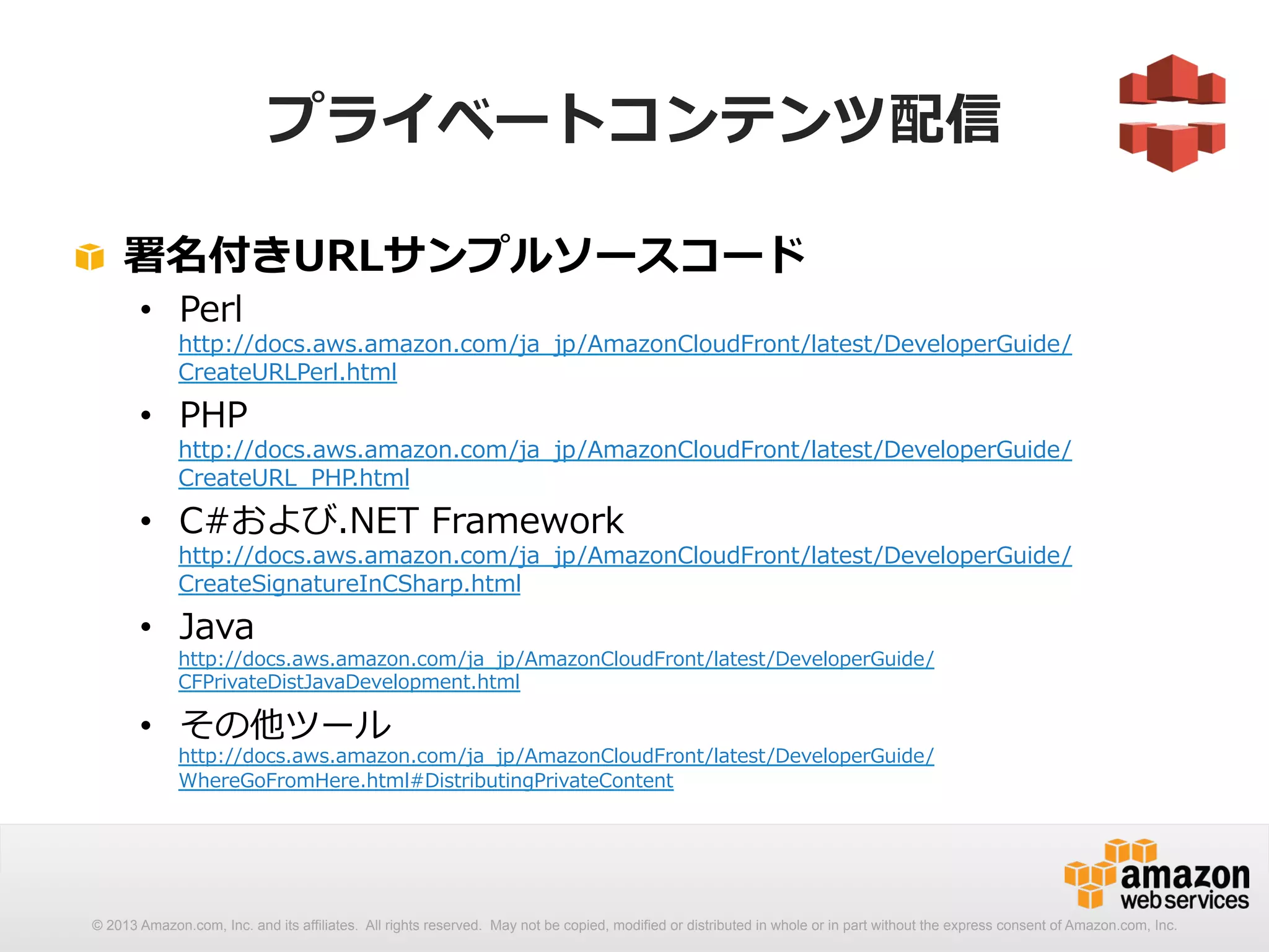 プライベートコンテンツ配信 
! 署名付きURLサンプルソースコード 
• Perl 
http://docs.aws.amazon.com/ja_̲jp/AmazonCloudFront/latest/DeveloperGuide/ 
CreateURLPerl.html 
• PHP 
http://docs.aws.amazon.com/ja_̲jp/AmazonCloudFront/latest/DeveloperGuide/ 
CreateURL_̲PHP.html 
• C#および.NET Framework 
http://docs.aws.amazon.com/ja_̲jp/AmazonCloudFront/latest/DeveloperGuide/ 
CreateSignatureInCSharp.html 
• Java 
http://docs.aws.amazon.com/ja_̲jp/AmazonCloudFront/latest/DeveloperGuide/ 
CFPrivateDistJavaDevelopment.html 
• その他ツール 
http://docs.aws.amazon.com/ja_̲jp/AmazonCloudFront/latest/DeveloperGuide/ 
WhereGoFromHere.html#DistributingPrivateContent 
© 2013 Amazon.com, Inc. and its affiliates. All rights reserved. May not be copied, modified or distributed in whole or in part without the express consent of Amazon.com, Inc. 
 