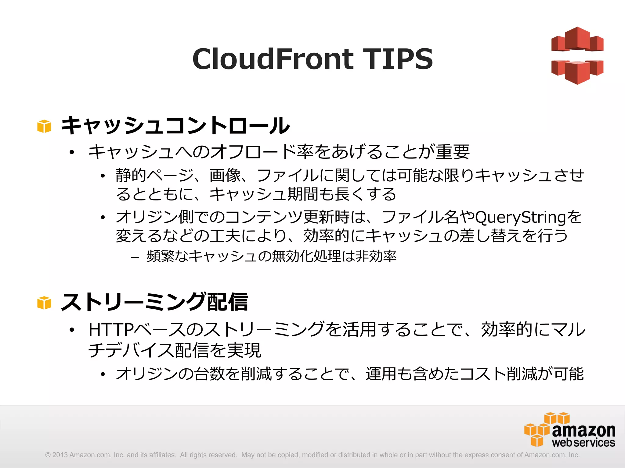 CloudFront TIPS 
! キャッシュコントロール 
• キャッシュへのオフロード率率率をあげることが重要 
• 静的ページ、画像、ファイルに関しては可能な限りキャッシュさせ 
るとともに、キャッシュ期間も⻑⾧長くする 
• オリジン側でのコンテンツ更更新時は、ファイル名やQueryStringを 
変えるなどの⼯工夫により、効率率率的にキャッシュの差し替えを⾏行行う 
– 頻繁なキャッシュの無効化処理理は⾮非効率率率 
! ストリーミング配信 
• HTTPベースのストリーミングを活⽤用することで、効率率率的にマル 
チデバイス配信を実現 
• オリジンの台数を削減することで、運⽤用も含めたコスト削減が可能 
© 2013 Amazon.com, Inc. and its affiliates. All rights reserved. May not be copied, modified or distributed in whole or in part without the express consent of Amazon.com, Inc. 
 