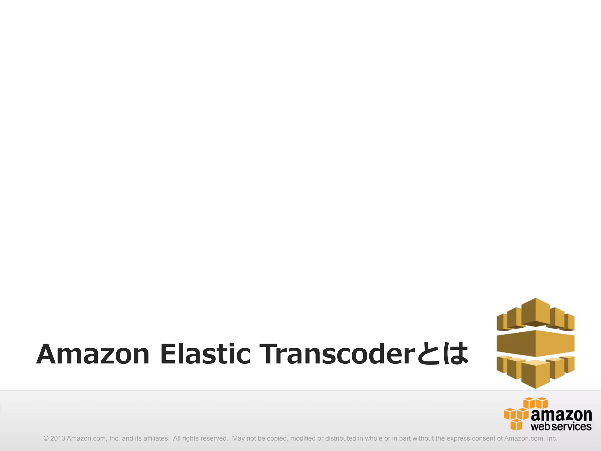 Amazon Elastic Transcoderとは 
© 2013 Amazon.com, Inc. and its affiliates. All rights reserved. May not be copied, modified or distributed in whole or in part without the express consent of Amazon.com, Inc. 
 