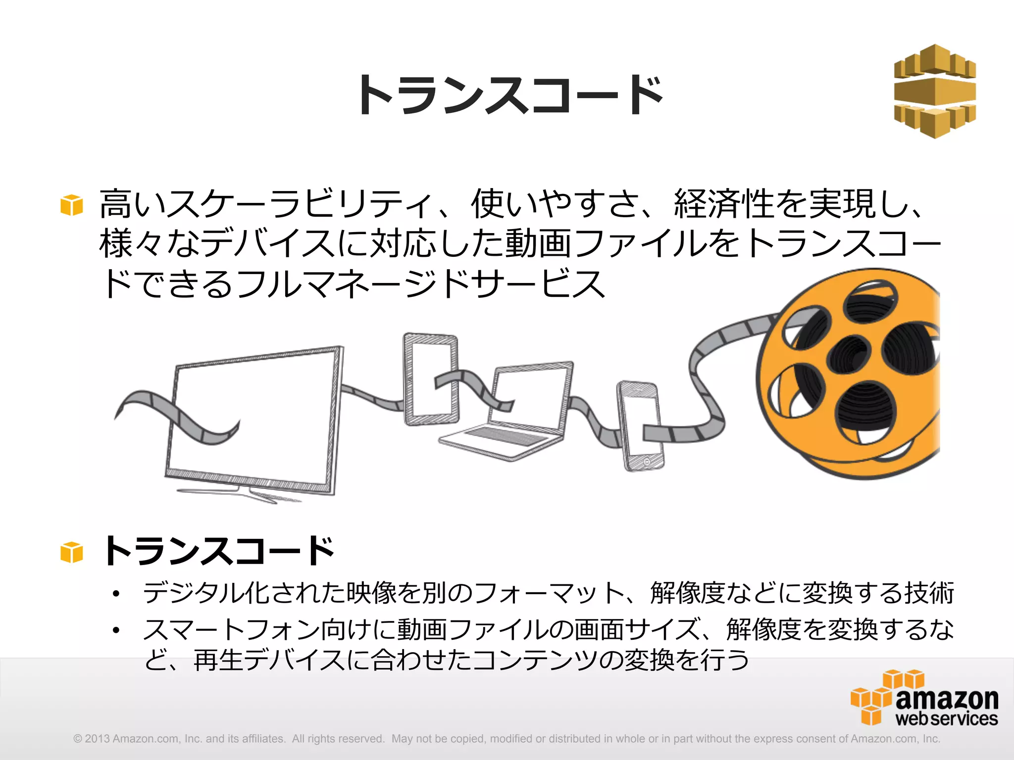 トランスコード 
! ⾼高いスケーラビリティ、使いやすさ、経済性を実現し、 
様々なデバイスに対応した動画ファイルをトランスコー 
ドできるフルマネージドサービス 
! トランスコード 
• デジタル化された映像を別のフォーマット、解像度度などに変換する技術 
• スマートフォン向けに動画ファイルの画⾯面サイズ、解像度度を変換するな 
ど、再⽣生デバイスに合わせたコンテンツの変換を⾏行行う 
© 2013 Amazon.com, Inc. and its affiliates. All rights reserved. May not be copied, modified or distributed in whole or in part without the express consent of Amazon.com, Inc. 
 