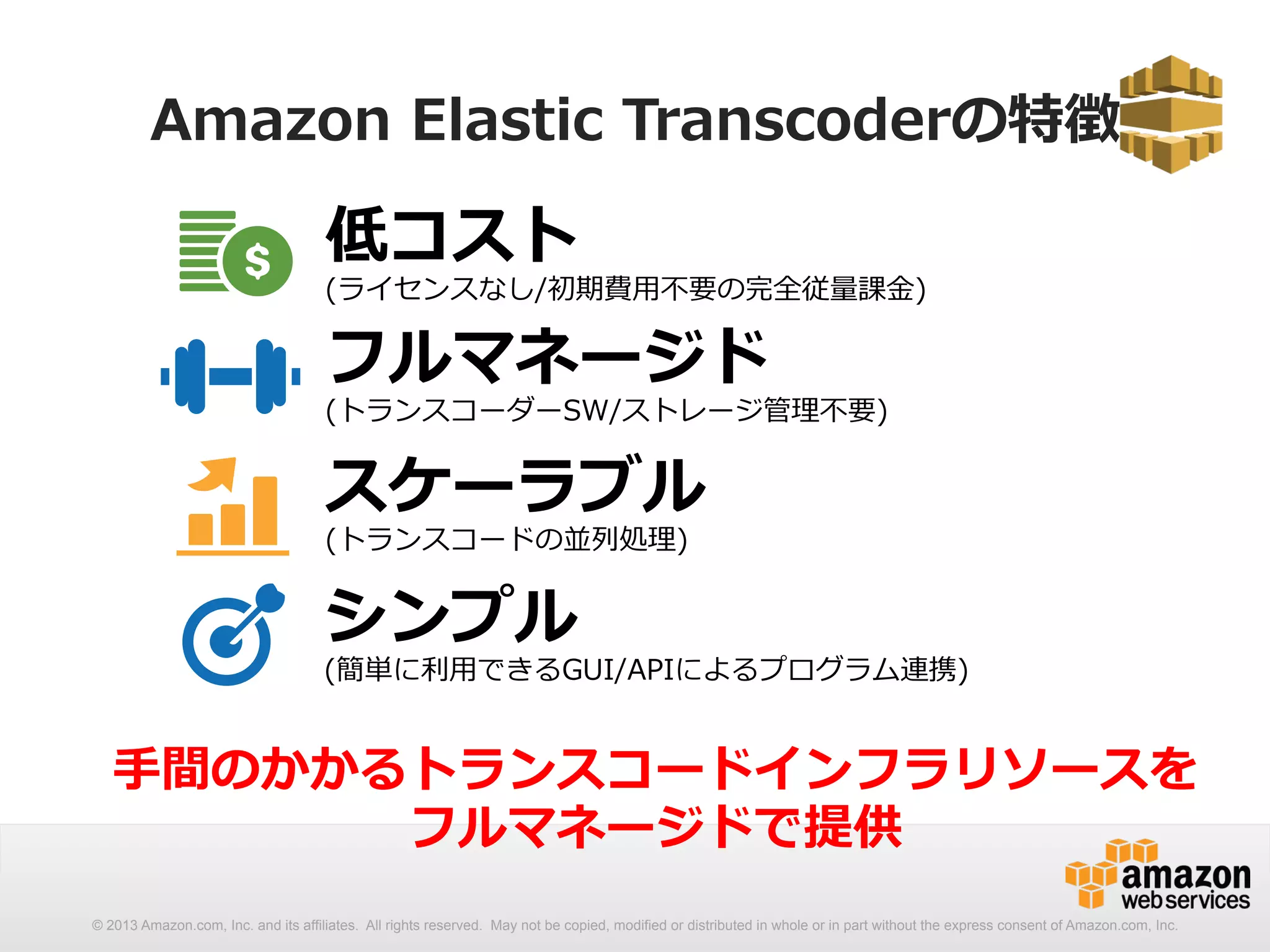 Amazon Elastic Transcoderの特徴 
低コスト 
(ライセンスなし/初期費⽤用不不要の完全従量量課⾦金金) 
フルマネージド 
(トランスコーダーSW/ストレージ管理理不不要) 
スケーラブル 
(トランスコードの並列列処理理) 
シンプル 
(簡単に利利⽤用できるGUI/APIによるプログラム連携) 
⼿手間のかかるトランスコードインフラリソースを 
フルマネージドで提供 
© 2013 Amazon.com, Inc. and its affiliates. All rights reserved. May not be copied, modified or distributed in whole or in part without the express consent of Amazon.com, Inc. 
 