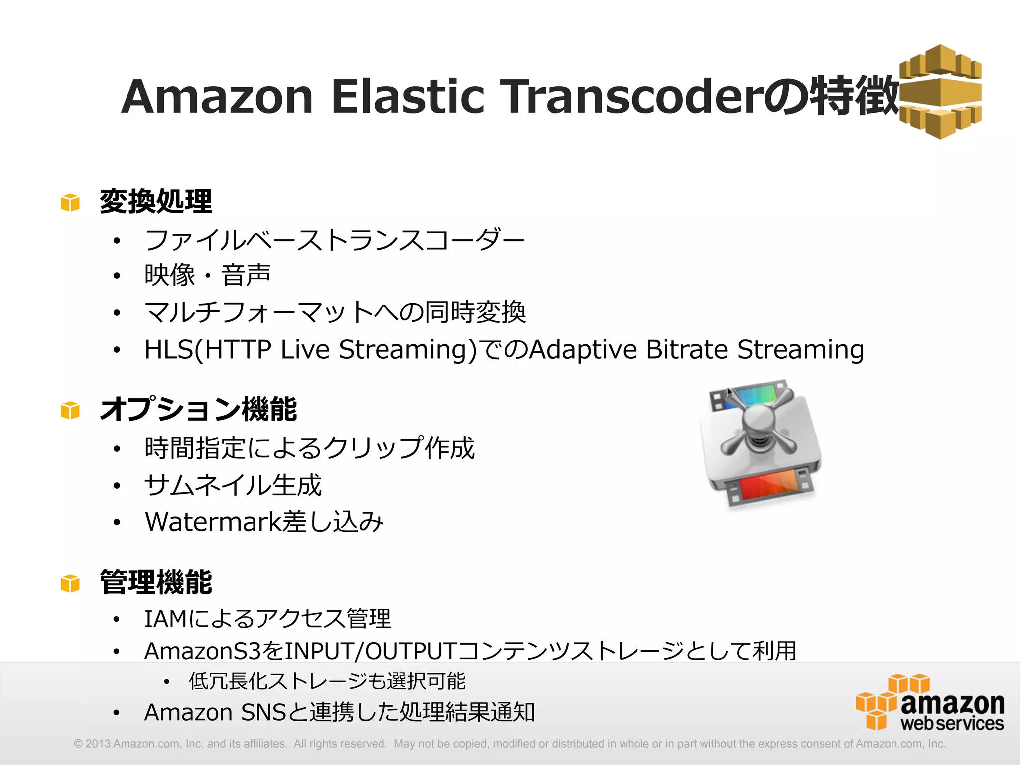 Amazon Elastic Transcoderの特徴 
! 変換処理理 
• ファイルベーストランスコーダー 
• 映像・⾳音声 
• マルチフォーマットへの同時変換 
• HLS(HTTP Live Streaming)でのAdaptive Bitrate Streaming 
! オプション機能 
• 時間指定によるクリップ作成 
• サムネイル⽣生成 
• Watermark差し込み 
! 管理理機能 
• IAMによるアクセス管理理 
• AmazonS3をINPUT/OUTPUTコンテンツストレージとして利利⽤用 
• 低冗⻑⾧長化ストレージも選択可能 
• Amazon SNSと連携した処理理結果通知 
© 2013 Amazon.com, Inc. and its affiliates. All rights reserved. May not be copied, modified or distributed in whole or in part without the express consent of Amazon.com, Inc. 
 